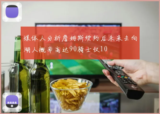 媒体人分析詹姆斯续约后未来去向湖人概率高达90骑士仅10