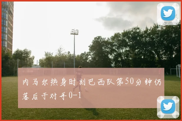 内马尔热身时刻巴西队第50分钟仍落后于对手0-1