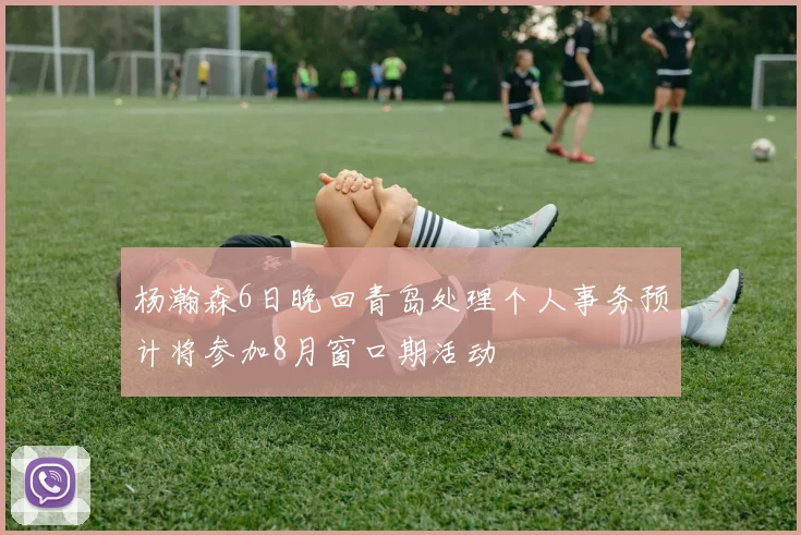 杨瀚森6日晚回青岛处理个人事务预计将参加8月窗口期活动