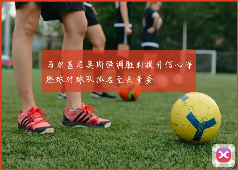 马尔基尼奥斯强调胜利提升信心净胜球对球队排名至关重要