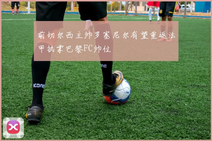 前切尔西主帅罗塞尼尔有望重返法甲执掌巴黎FC帅位