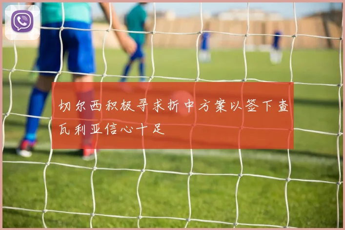 切尔西积极寻求折中方案以签下查瓦利亚信心十足