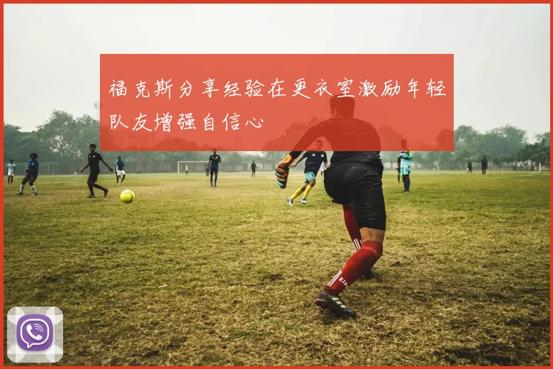 福克斯分享经验在更衣室激励年轻队友增强自信心