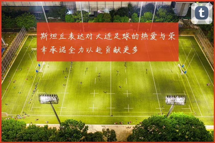 斯坦丘表达对大连足球的热爱与荣幸承诺全力以赴贡献更多