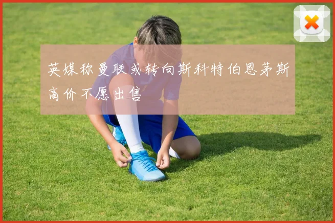 英媒称曼联或转向斯科特伯恩茅斯高价不愿出售