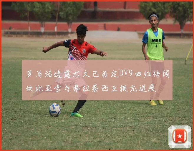 罗马诺透露尤文已否定DV9回归传闻坎比亚索与弗拉泰西互换无进展