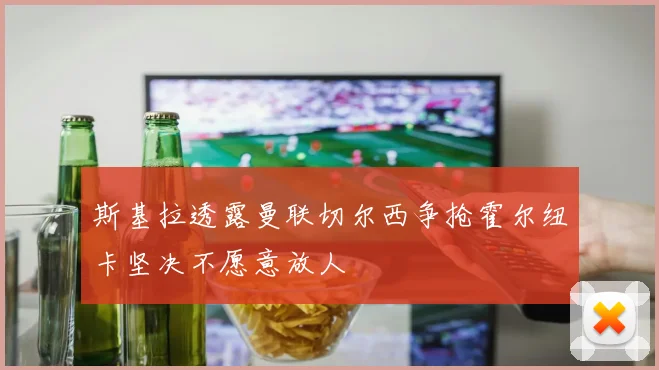 斯基拉透露曼联切尔西争抢霍尔纽卡坚决不愿意放人