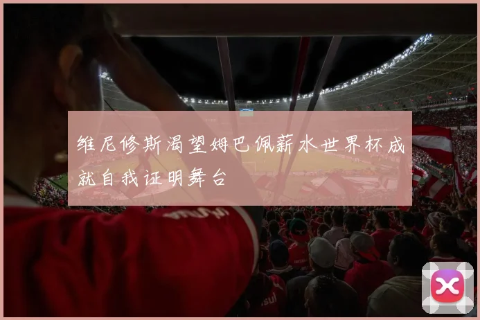 维尼修斯渴望姆巴佩薪水世界杯成就自我证明舞台