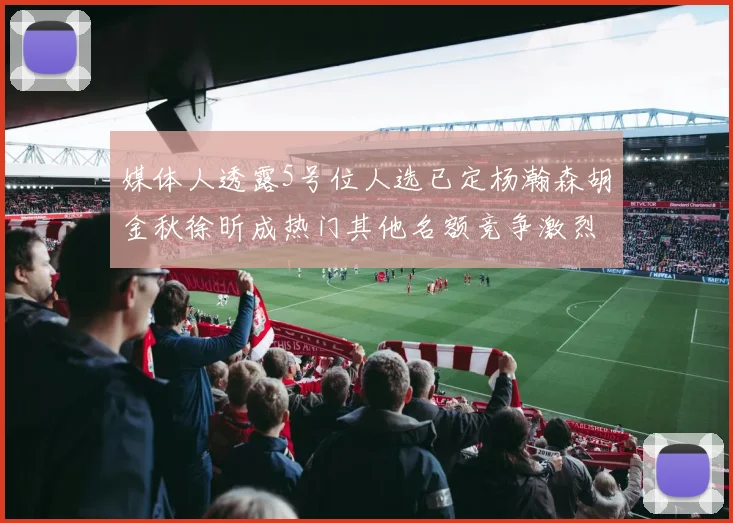媒体人透露5号位人选已定杨瀚森胡金秋徐昕成热门其他名额竞争激烈